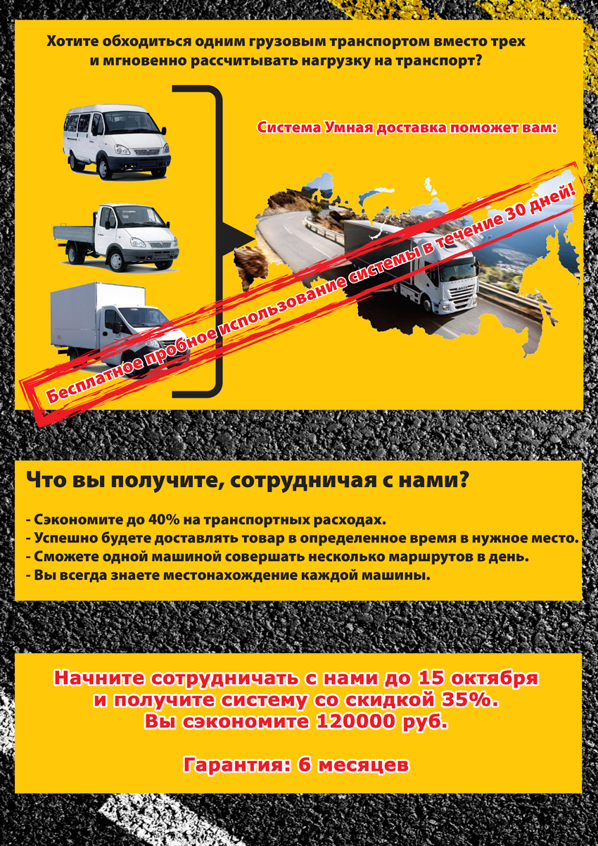 Хотите обходиться одним грузовым транспортом вместо трех
                и мгновенно рассчитывать нагрузку на транспорт? Что вы получите, сотрудничая с нами? Сэкономите до 40% на транспортных расходах.
                Успешно будете доставлять  товар в определенное время в нужное место. Сможете одной машиной  совершать несколько маршрутов в день.
                Вы всегда знаете местонахождение каждой машины.Бесплатное пробное использование системы в течение 30 дней!
                Начните сотрудничать  с нами до 15 октября и получите систему со скидкой 35%. Вы сэкономите 120 000 ₽. Гарантия : 6 месяцев. 
                Позвоните по тел. 622-682 или оставьте заявку у нас на сайте.
